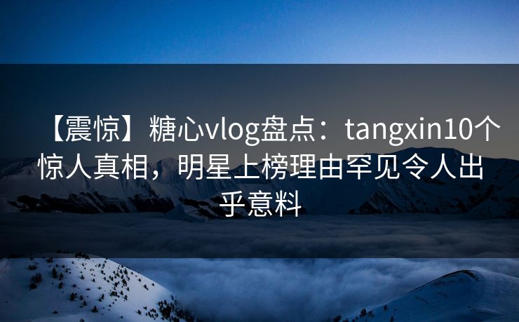 【震惊】糖心vlog盘点：tangxin10个惊人真相，明星上榜理由罕见令人出乎意料