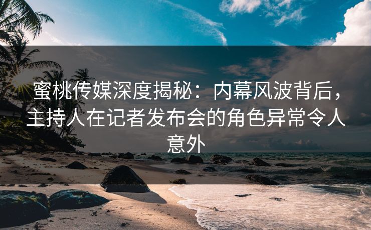 蜜桃传媒深度揭秘：内幕风波背后，主持人在记者发布会的角色异常令人意外