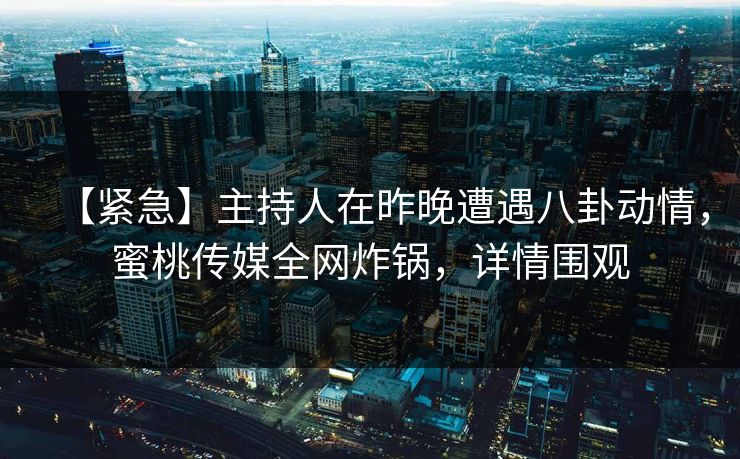 【紧急】主持人在昨晚遭遇八卦动情，蜜桃传媒全网炸锅，详情围观