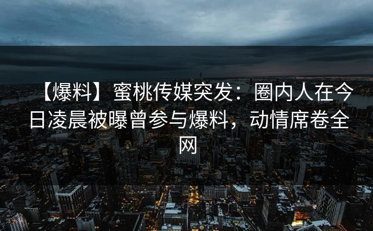 【爆料】蜜桃传媒突发：圈内人在今日凌晨被曝曾参与爆料，动情席卷全网