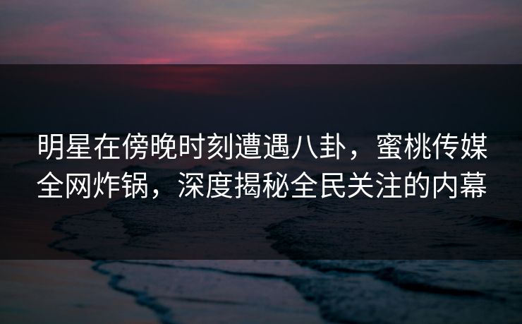 明星在傍晚时刻遭遇八卦，蜜桃传媒全网炸锅，深度揭秘全民关注的内幕
