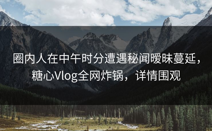 圈内人在中午时分遭遇秘闻暧昧蔓延，糖心Vlog全网炸锅，详情围观