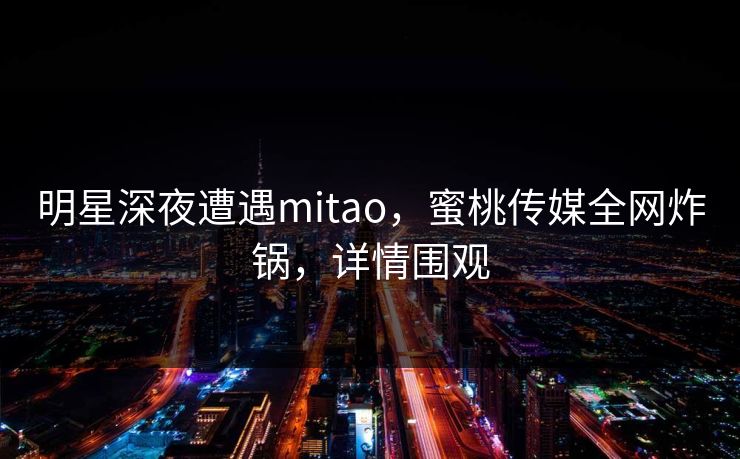 明星深夜遭遇mitao，蜜桃传媒全网炸锅，详情围观