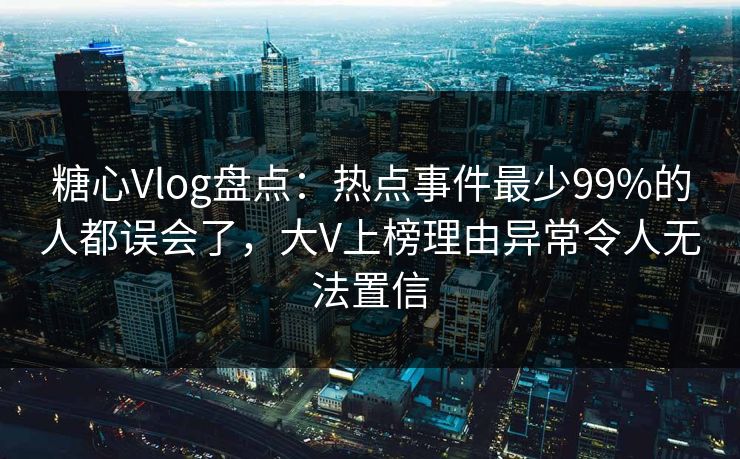 糖心Vlog盘点：热点事件最少99%的人都误会了，大V上榜理由异常令人无法置信