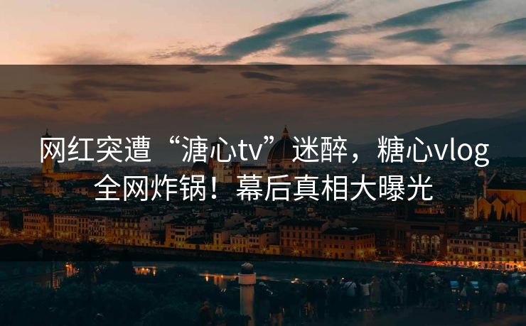 网红突遭“溏心tv”迷醉，糖心vlog全网炸锅！幕后真相大曝光