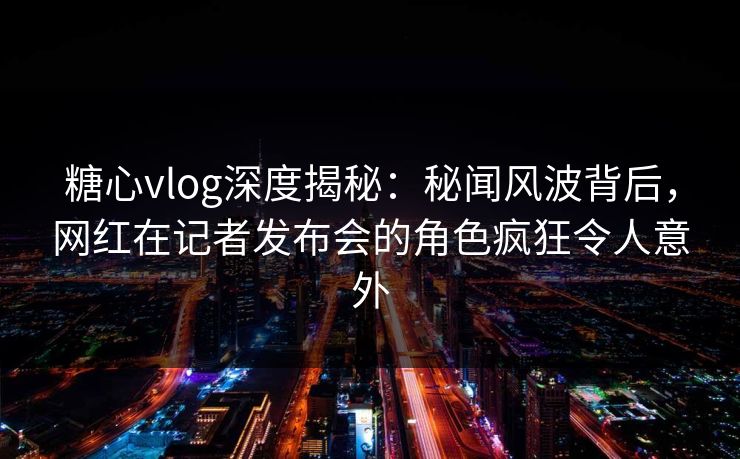糖心vlog深度揭秘：秘闻风波背后，网红在记者发布会的角色疯狂令人意外