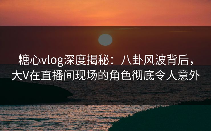 糖心vlog深度揭秘：八卦风波背后，大V在直播间现场的角色彻底令人意外