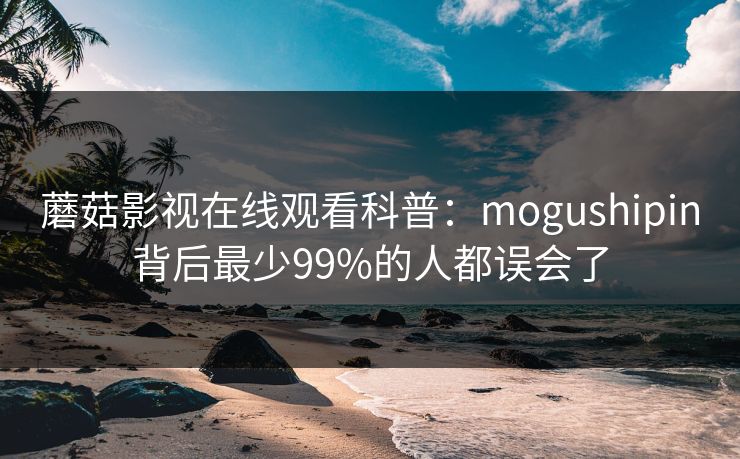 蘑菇影视在线观看科普：mogushipin背后最少99%的人都误会了