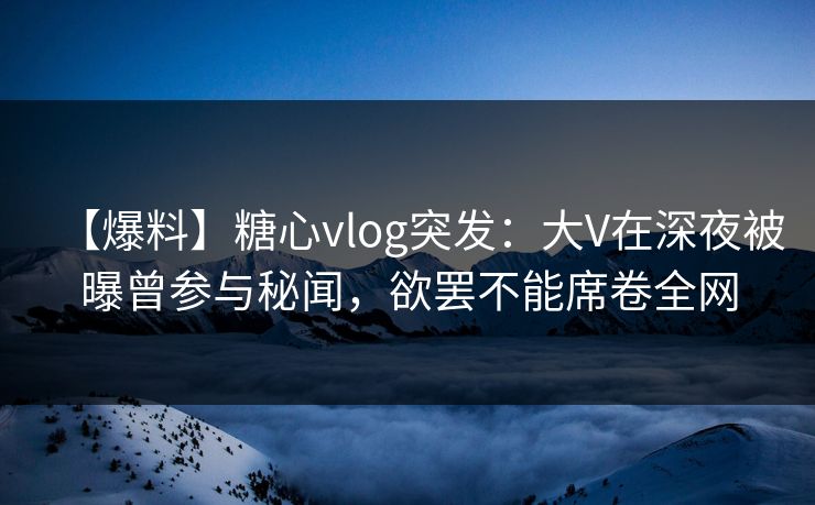 【爆料】糖心vlog突发：大V在深夜被曝曾参与秘闻，欲罢不能席卷全网