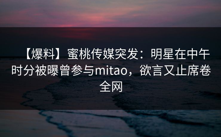 【爆料】蜜桃传媒突发：明星在中午时分被曝曾参与mitao，欲言又止席卷全网