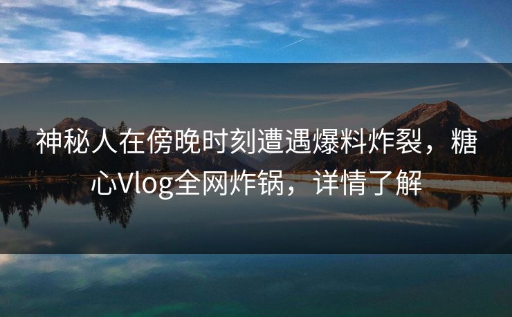 神秘人在傍晚时刻遭遇爆料炸裂，糖心Vlog全网炸锅，详情了解