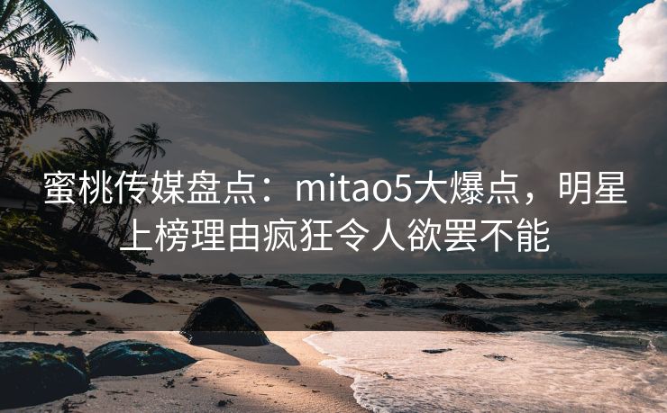 蜜桃传媒盘点：mitao5大爆点，明星上榜理由疯狂令人欲罢不能