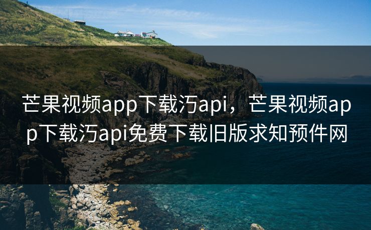 芒果视频app下载汅api，芒果视频app下载汅api免费下载旧版求知预件网