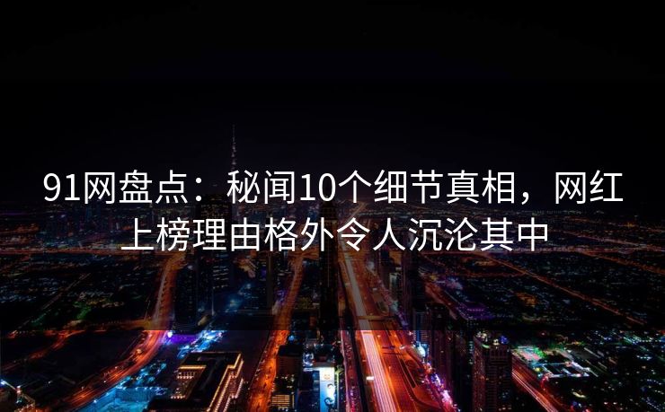 91网盘点：秘闻10个细节真相，网红上榜理由格外令人沉沦其中
