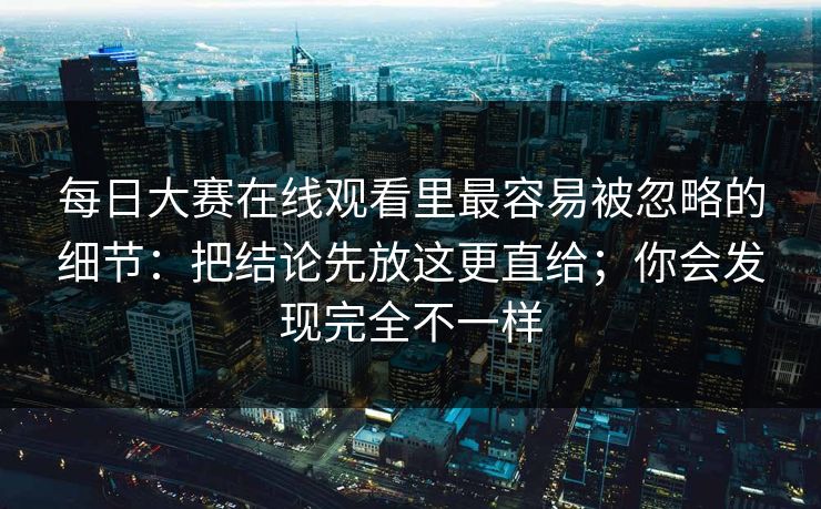 每日大赛在线观看里最容易被忽略的细节：把结论先放这更直给；你会发现完全不一样