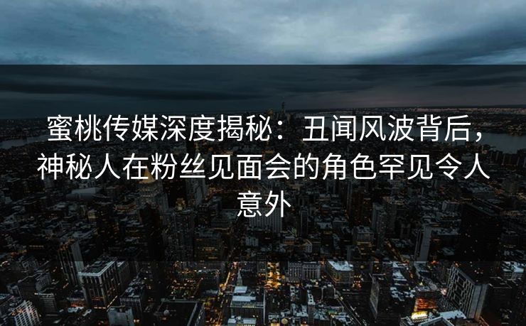 蜜桃传媒深度揭秘：丑闻风波背后，神秘人在粉丝见面会的角色罕见令人意外