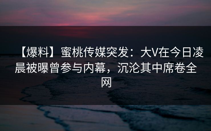 【爆料】蜜桃传媒突发：大V在今日凌晨被曝曾参与内幕，沉沦其中席卷全网