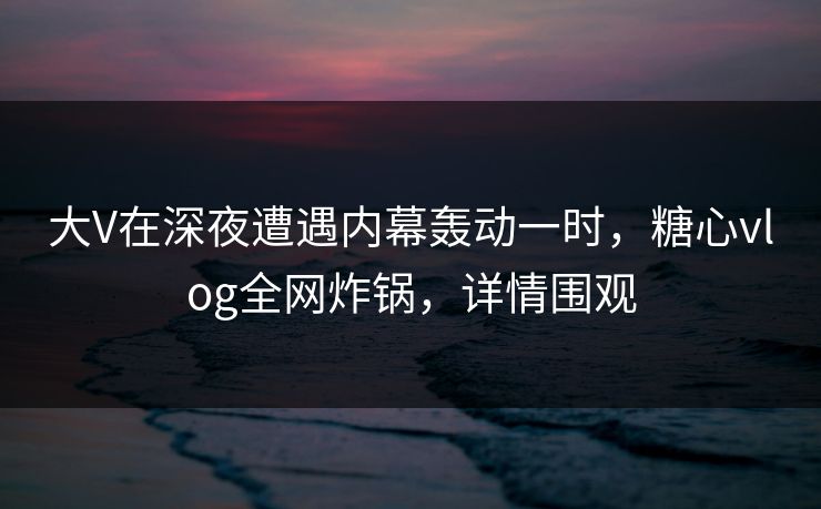 大V在深夜遭遇内幕轰动一时，糖心vlog全网炸锅，详情围观