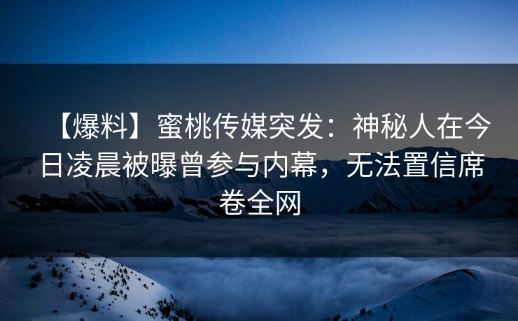【爆料】蜜桃传媒突发：神秘人在今日凌晨被曝曾参与内幕，无法置信席卷全网