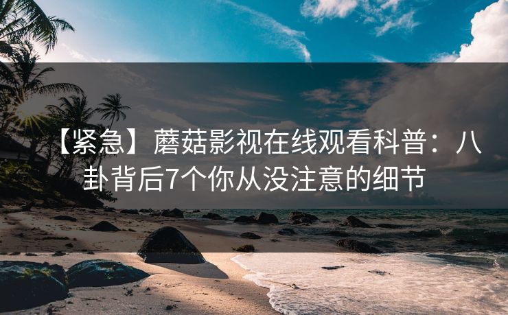 【紧急】蘑菇影视在线观看科普：八卦背后7个你从没注意的细节