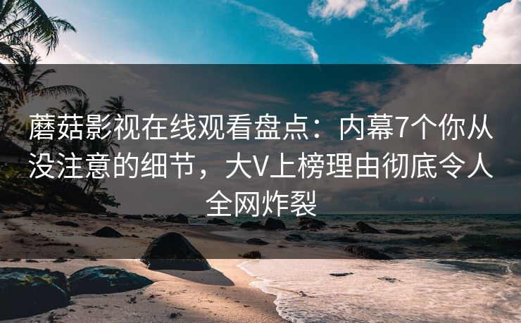 蘑菇影视在线观看盘点：内幕7个你从没注意的细节，大V上榜理由彻底令人全网炸裂