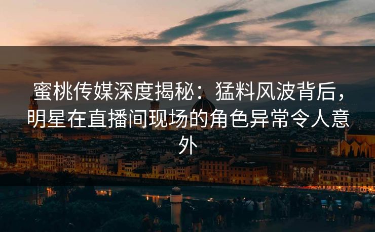 蜜桃传媒深度揭秘：猛料风波背后，明星在直播间现场的角色异常令人意外