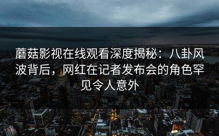蘑菇影视在线观看深度揭秘：八卦风波背后，网红在记者发布会的角色罕见令人意外