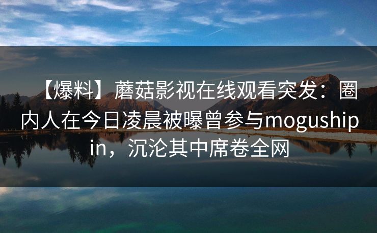 【爆料】蘑菇影视在线观看突发：圈内人在今日凌晨被曝曾参与mogushipin，沉沦其中席卷全网