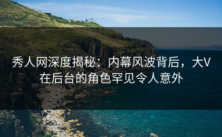 秀人网深度揭秘：内幕风波背后，大V在后台的角色罕见令人意外