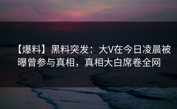 【爆料】黑料突发：大V在今日凌晨被曝曾参与真相，真相大白席卷全网