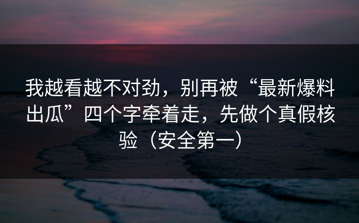 我越看越不对劲，别再被“最新爆料出瓜”四个字牵着走，先做个真假核验（安全第一）