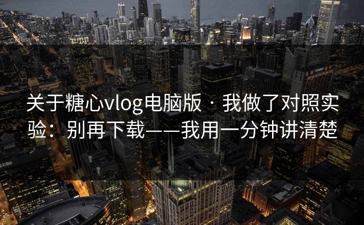 关于糖心vlog电脑版 · 我做了对照实验：别再下载——我用一分钟讲清楚