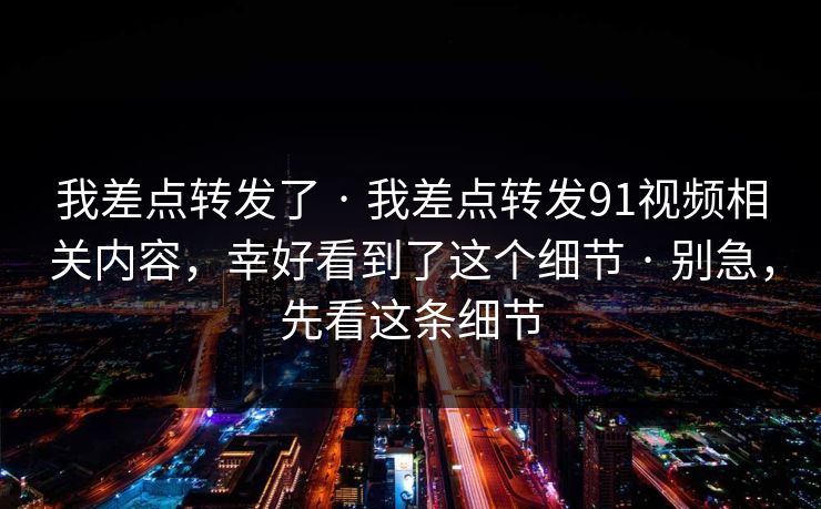我差点转发了 · 我差点转发91视频相关内容，幸好看到了这个细节 · 别急，先看这条细节