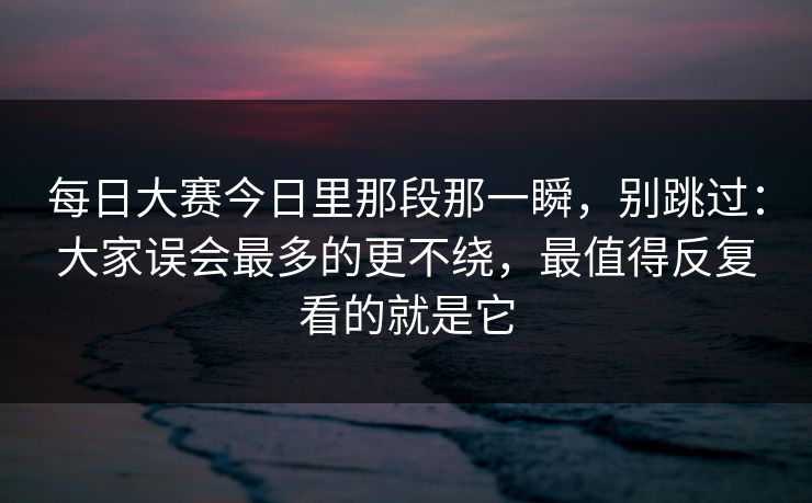 每日大赛今日里那段那一瞬，别跳过：大家误会最多的更不绕，最值得反复看的就是它