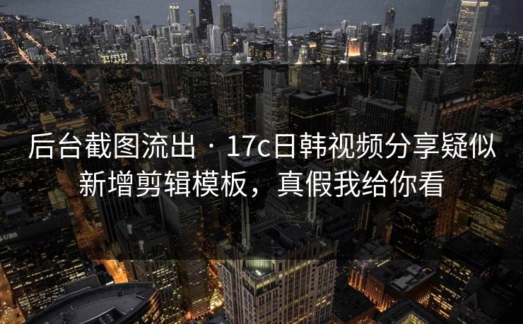 后台截图流出 · 17c日韩视频分享疑似新增剪辑模板，真假我给你看