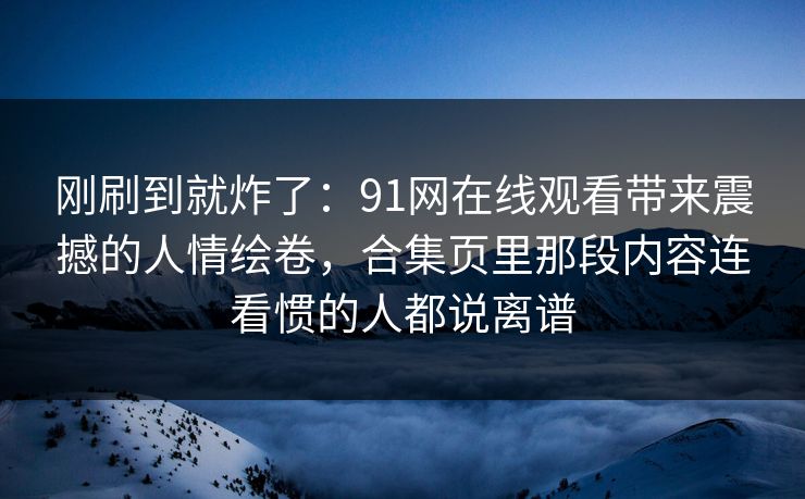 刚刷到就炸了:91网在线观看带来震撼的人情绘卷,合集页里那段内容连看惯的人都说离谱 刚刷到就炸了:91网在线观看带来震撼的人情绘卷,合集页里那段内容连看惯的人都说离谱