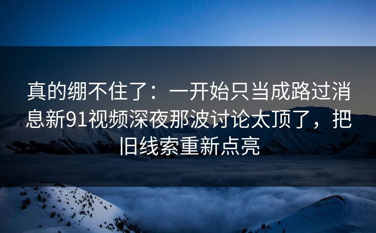 真的绷不住了:一开始只当成路过消息新91视频深夜那波讨论太顶了,把旧线索重新点亮 真的绷不住了:一开始只当成路过消息新91视频深夜那波讨论太顶了,把旧线索重新点亮