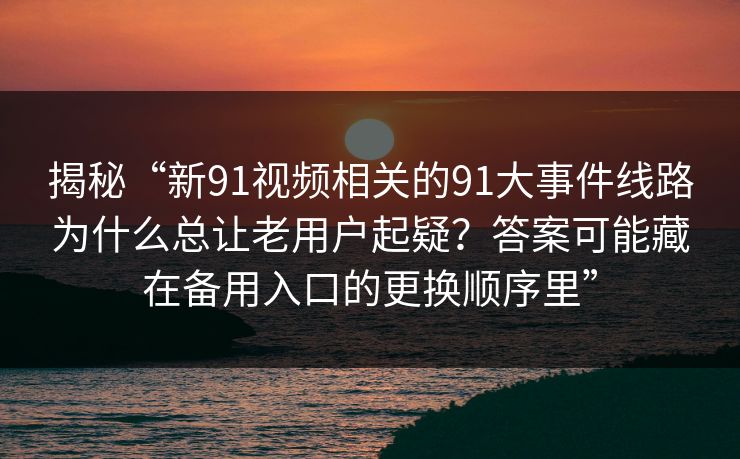揭秘“新91视频相关的91大事件线路为什么总让老用户起疑?答案可能藏在备用入口的更换顺序里” 揭秘“新91视频相关的91大事件线路为什么总让老用户起疑?答案可能藏在备用入口的更换顺序里”