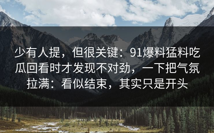 少有人提,但很关键:91爆料猛料吃瓜回看时才发现不对劲,一下把气氛拉满:看似结束,其实只是开头 少有人提,但很关键:91爆料猛料吃瓜回看时才发现不对劲,一下把气氛拉满:看似结束,其实只是开头