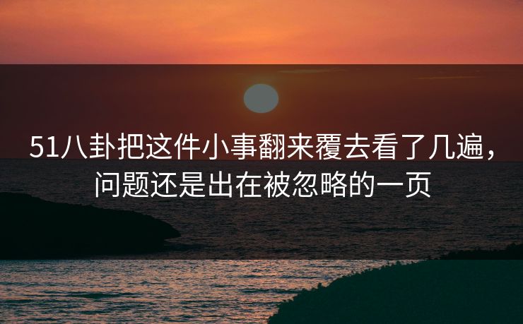 51八卦把这件小事翻来覆去看了几遍,问题还是出在被忽略的一页 51八卦把这件小事翻来覆去看了几遍,问题还是出在被忽略的一页