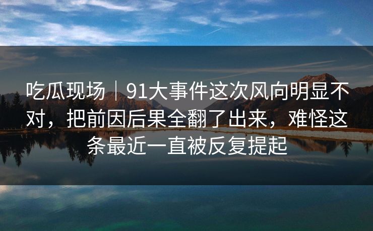 吃瓜现场|91大事件这次风向明显不对,把前因后果全翻了出来,难怪这条最近一直被反复提起 吃瓜现场|91大事件这次风向明显不对,把前因后果全翻了出来,难怪这条最近一直被反复提起